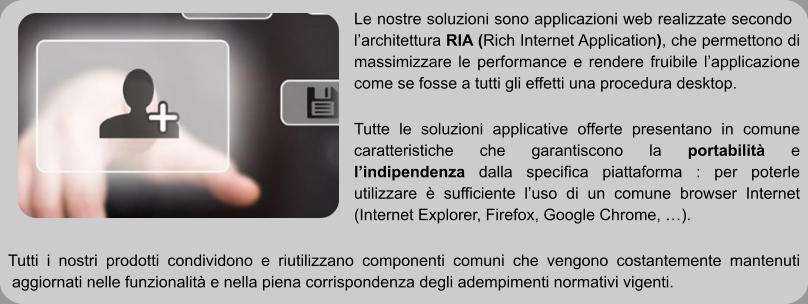 Le nostre soluzioni sono applicazioni web realizzate secondo l’architettura RIA (Rich Internet Application), che permettono di massimizzare le performance e rendere fruibile l’applicazione come se fosse a tutti gli effetti una procedura desktop.  Tutte le soluzioni applicative offerte presentano in comune caratteristiche che garantiscono la portabilità e l’indipendenza dalla specifica piattaforma : per poterle utilizzare è sufficiente l’uso di un comune browser Internet (Internet Explorer, Firefox, Google Chrome, …).  Tutti i nostri prodotti condividono e riutilizzano componenti comuni che vengono costantemente mantenuti aggiornati nelle funzionalità e nella piena corrispondenza degli adempimenti normativi vigenti.