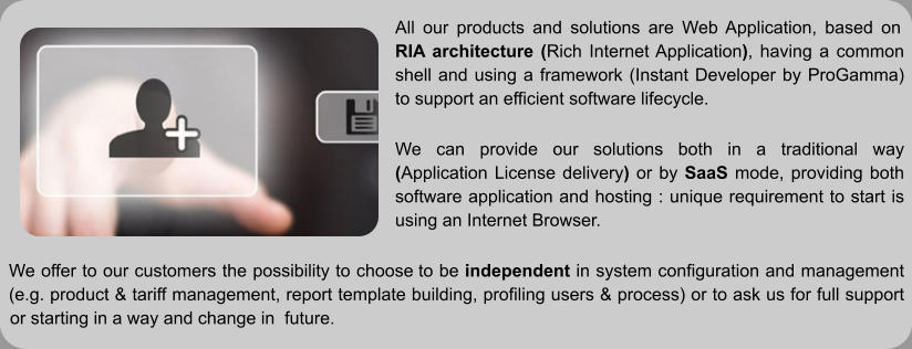 All our products and solutions are Web Application, based on RIA architecture (Rich Internet Application), having a common shell and using a framework (Instant Developer by ProGamma) to support an efficient software lifecycle.  We can provide our solutions both in a traditional way (Application License delivery) or by SaaS mode, providing both software application and hosting : unique requirement to start is using an Internet Browser.  We offer to our customers the possibility to choose to be independent in system configuration and management (e.g. product & tariff management, report template building, profiling users & process) or to ask us for full support or starting in a way and change in  future.